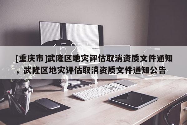 [重慶市]武隆區(qū)地災(zāi)評(píng)估取消資質(zhì)文件通知，武隆區(qū)地災(zāi)評(píng)估取消資質(zhì)文件通知公告