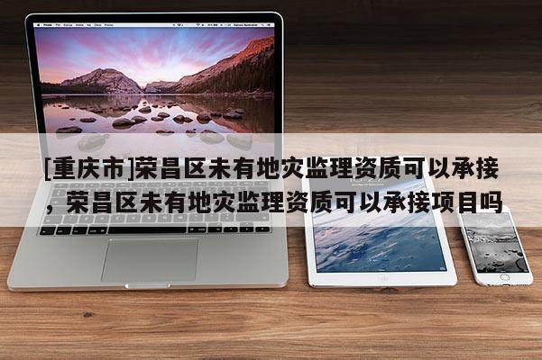 [重慶市]榮昌區(qū)未有地災(zāi)監(jiān)理資質(zhì)可以承接，榮昌區(qū)未有地災(zāi)監(jiān)理資質(zhì)可以承接項(xiàng)目嗎