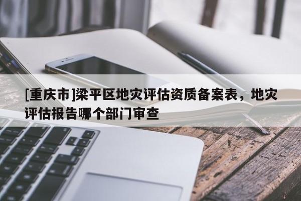 [重慶市]梁平區(qū)地災(zāi)評(píng)估資質(zhì)備案表，地災(zāi)評(píng)估報(bào)告哪個(gè)部門審查