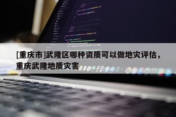 [重慶市]武隆區(qū)哪種資質(zhì)可以做地災(zāi)評(píng)估，重慶武隆地質(zhì)災(zāi)害