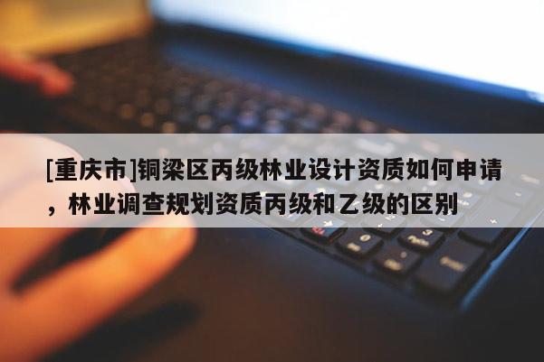 [重慶市]銅梁區(qū)丙級林業(yè)設計資質(zhì)如何申請，林業(yè)調(diào)查規(guī)劃資質(zhì)丙級和乙級的區(qū)別