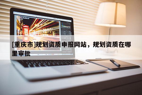 [重慶市]規(guī)劃資質(zhì)申報網(wǎng)站，規(guī)劃資質(zhì)在哪里審批