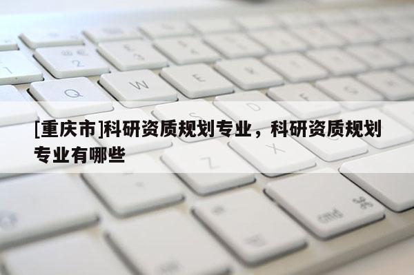 [重慶市]科研資質(zhì)規(guī)劃專業(yè)，科研資質(zhì)規(guī)劃專業(yè)有哪些