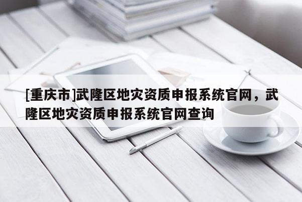[重慶市]武隆區地災資質申報系統官網，武隆區地災資質申報系統官網查詢