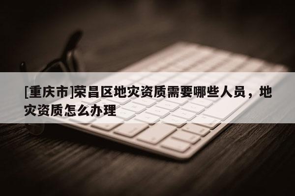 [重慶市]榮昌區地災資質需要哪些人員，地災資質怎么辦理