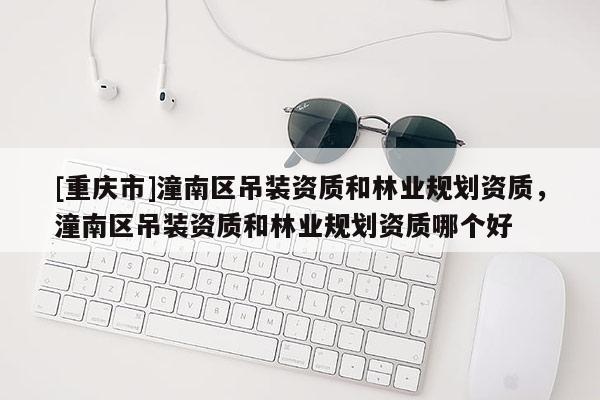 [重慶市]潼南區(qū)吊裝資質(zhì)和林業(yè)規(guī)劃資質(zhì)，潼南區(qū)吊裝資質(zhì)和林業(yè)規(guī)劃資質(zhì)哪個(gè)好