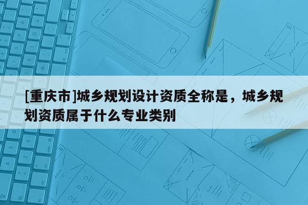 [重慶市]城鄉(xiāng)規(guī)劃設(shè)計資質(zhì)全稱是，城鄉(xiāng)規(guī)劃資質(zhì)屬于什么專業(yè)類別