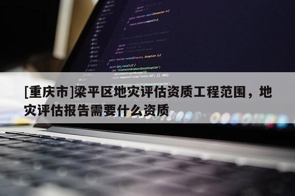 [重慶市]梁平區地災評估資質工程范圍，地災評估報告需要什么資質