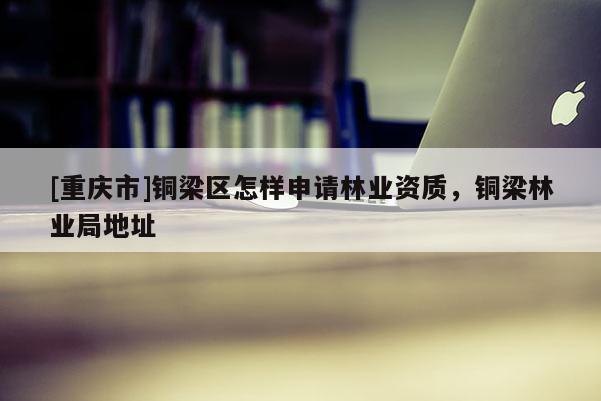 [重慶市]銅梁區(qū)怎樣申請(qǐng)林業(yè)資質(zhì)，銅梁林業(yè)局地址