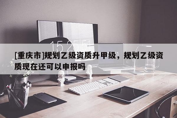 [重慶市]規(guī)劃乙級資質(zhì)升甲級，規(guī)劃乙級資質(zhì)現(xiàn)在還可以申報嗎