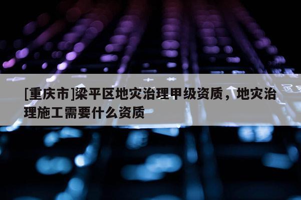 [重慶市]梁平區地災治理甲級資質，地災治理施工需要什么資質