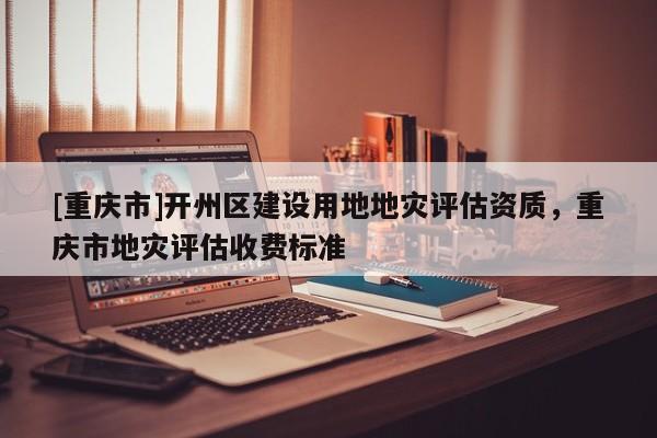 [重慶市]開州區建設用地地災評估資質，重慶市地災評估收費標準
