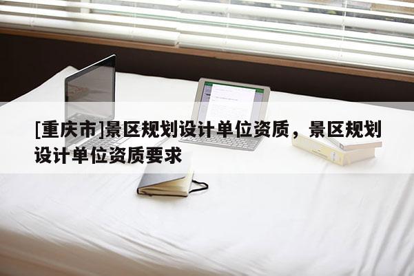 [重慶市]景區(qū)規(guī)劃設(shè)計單位資質(zhì)，景區(qū)規(guī)劃設(shè)計單位資質(zhì)要求